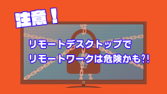 リモートデスクトップを使ったリモートワークは危険かも！？