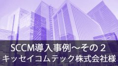 SCCM導入事例～キッセイコムテック株式会社様～その2
