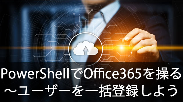 PowerShellでOffice365を操作する~ユーザーを一括登録しよう
